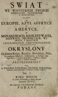 Swiat we wszystkich swoich częsciach większych y mnieyszych : To iest w Europie, Azyi, Affryce y Ameryce, w Monarchiach, Krolestwach, Xięstwach, Provincyach, wyspach, y miastach. Geograficznie, chronologicznie y historycznie okryslony opisaniem religii, rządow, rewolucyi, praw, zwyczaiow, skarbów, ciekawości, y granic kaźdego kraiu, z autorow francufkich, włolkich, niemieckich, y polfkich zebranym PRZYOZDOBIONY.