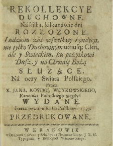 Rekollekcye Duchowne, Na kilka, kilkanaście dni Rozłozone : Ludziom zaś wszelkiey kondycyi, nie tylko Duchownym utriusq; Cleri, ale y Swieckim, ku pożytkowi Dusz y na Chwałę Bożą Służące